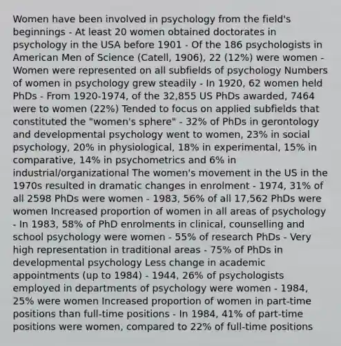 Women have been involved in psychology from the field's beginnings - At least 20 women obtained doctorates in psychology in the USA before 1901 - Of the 186 psychologists in American Men of Science (Catell, 1906), 22 (12%) were women - Women were represented on all subfields of psychology Numbers of women in psychology grew steadily - In 1920, 62 women held PhDs - From 1920-1974, of the 32,855 US PhDs awarded, 7464 were to women (22%) Tended to focus on applied subfields that constituted the "women's sphere" - 32% of PhDs in gerontology and developmental psychology went to women, 23% in social psychology, 20% in physiological, 18% in experimental, 15% in comparative, 14% in psychometrics and 6% in industrial/organizational The women's movement in the US in the 1970s resulted in dramatic changes in enrolment - 1974, 31% of all 2598 PhDs were women - 1983, 56% of all 17,562 PhDs were women Increased proportion of women in all areas of psychology - In 1983, 58% of PhD enrolments in clinical, counselling and school psychology were women - 55% of research PhDs - Very high representation in traditional areas - 75% of PhDs in developmental psychology Less change in academic appointments (up to 1984) - 1944, 26% of psychologists employed in departments of psychology were women - 1984, 25% were women Increased proportion of women in part-time positions than full-time positions - In 1984, 41% of part-time positions were women, compared to 22% of full-time positions