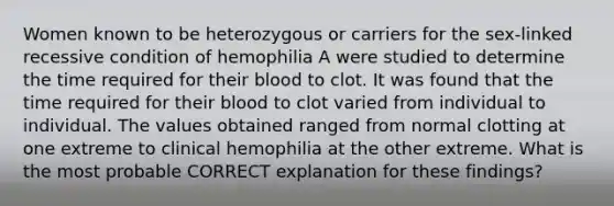 Women known to be heterozygous or carriers for the sex-linked recessive condition of hemophilia A were studied to determine the time required for their blood to clot. It was found that the time required for their blood to clot varied from individual to individual. The values obtained ranged from normal clotting at one extreme to clinical hemophilia at the other extreme. What is the most probable CORRECT explanation for these findings?