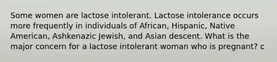 Some women are lactose intolerant. Lactose intolerance occurs more frequently in individuals of African, Hispanic, Native American, Ashkenazic Jewish, and Asian descent. What is the major concern for a lactose intolerant woman who is pregnant? c