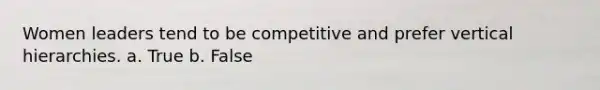 Women leaders tend to be competitive and prefer vertical hierarchies. a. True b. False