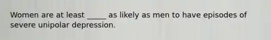 Women are at least _____ as likely as men to have episodes of severe unipolar depression.