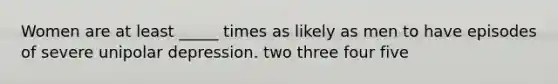 Women are at least _____ times as likely as men to have episodes of severe unipolar depression. two three four five