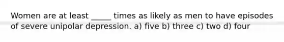 Women are at least _____ times as likely as men to have episodes of severe unipolar depression. a) five b) three c) two d) four