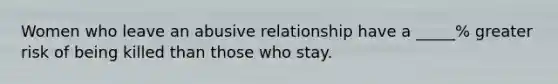 Women who leave an abusive relationship have a _____% greater risk of being killed than those who stay.