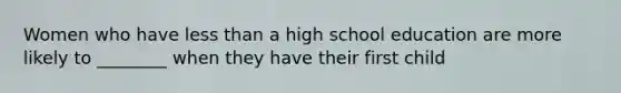 Women who have less than a high school education are more likely to ________ when they have their first child