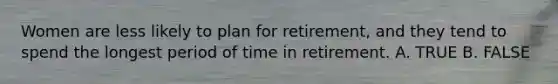 Women are less likely to plan for retirement, and they tend to spend the longest period of time in retirement. A. TRUE B. FALSE