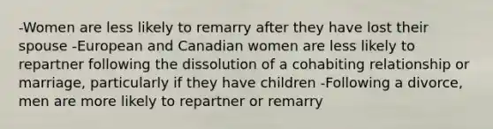 -Women are less likely to remarry after they have lost their spouse -European and Canadian women are less likely to repartner following the dissolution of a cohabiting relationship or marriage, particularly if they have children -Following a divorce, men are more likely to repartner or remarry