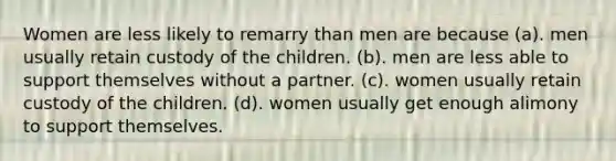 Women are less likely to remarry than men are because (a). men usually retain custody of the children. (b). men are less able to support themselves without a partner. (c). women usually retain custody of the children. (d). women usually get enough alimony to support themselves.