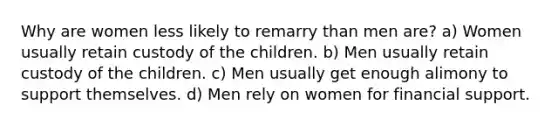 Why are women less likely to remarry than men are? a) Women usually retain custody of the children. b) Men usually retain custody of the children. c) Men usually get enough alimony to support themselves. d) Men rely on women for financial support.