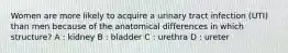 Women are more likely to acquire a urinary tract infection (UTI) than men because of the anatomical differences in which structure? A : kidney B : bladder C : urethra D : ureter