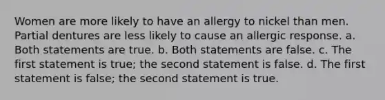 Women are more likely to have an allergy to nickel than men. Partial dentures are less likely to cause an allergic response. a. Both statements are true. b. Both statements are false. c. The first statement is true; the second statement is false. d. The first statement is false; the second statement is true.