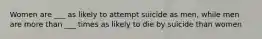 Women are ___ as likely to attempt suicide as men, while men are more than ___ times as likely to die by suicide than women