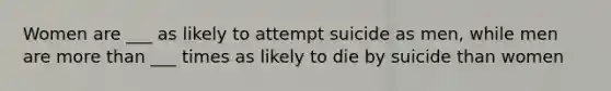 Women are ___ as likely to attempt suicide as men, while men are more than ___ times as likely to die by suicide than women