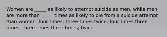 Women are _____ as likely to attempt suicide as men, while men are more than _____ times as likely to die from a suicide attempt than women. four times; three times twice; four times three times; three times three times; twice