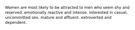 Women are most likely to be attracted to men who seem shy and reserved. emotionally reactive and intense. interested in casual, uncommitted sex. mature and affluent. extroverted and dependent.