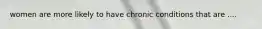 women are more likely to have chronic conditions that are ....