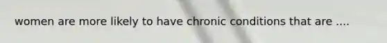 women are more likely to have chronic conditions that are ....