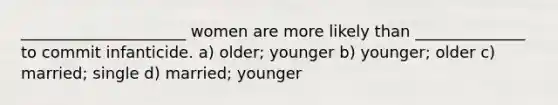 _____________________ women are more likely than ______________ to commit infanticide. a) older; younger b) younger; older c) married; single d) married; younger