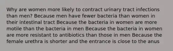 Why are women more likely to contract urinary tract infections than men? Because men have fewer bacteria than women in their intestinal tract Because the bacteria in women are more motile than the bacteria in men Because the bacteria in women are more resistant to antibiotics than those in men Because the female urethra is shorter and the entrance is close to the anus