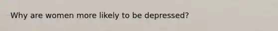 Why are women more likely to be depressed?