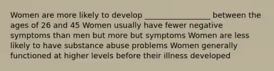 Women are more likely to develop _________________ between the ages of 26 and 45 Women usually have fewer negative symptoms than men but more but symptoms Women are less likely to have substance abuse problems Women generally functioned at higher levels before their illness developed