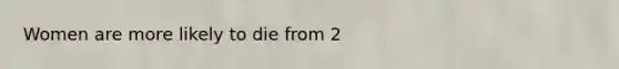 Women are more likely to die from 2