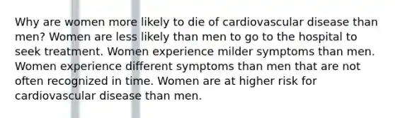 Why are women more likely to die of cardiovascular disease than men? Women are less likely than men to go to the hospital to seek treatment. Women experience milder symptoms than men. Women experience different symptoms than men that are not often recognized in time. Women are at higher risk for cardiovascular disease than men.