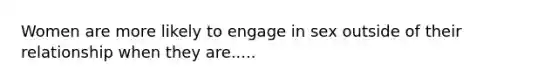 Women are more likely to engage in sex outside of their relationship when they are.....