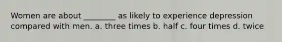 Women are about ________ as likely to experience depression compared with men. a. three times b. half c. four times d. twice