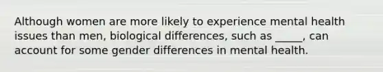 Although women are more likely to experience mental health issues than men, biological differences, such as _____, can account for some gender differences in mental health.