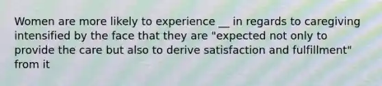 Women are more likely to experience __ in regards to caregiving intensified by the face that they are "expected not only to provide the care but also to derive satisfaction and fulfillment" from it