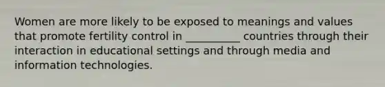 Women are more likely to be exposed to meanings and values that promote fertility control in __________ countries through their interaction in educational settings and through media and information technologies.