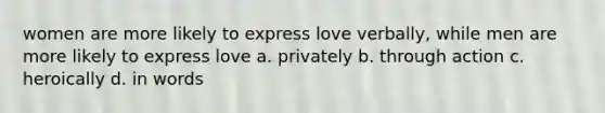 women are more likely to express love verbally, while men are more likely to express love a. privately b. through action c. heroically d. in words