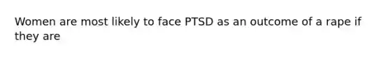 Women are most likely to face PTSD as an outcome of a rape if they are