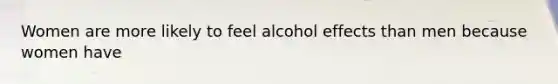 Women are more likely to feel alcohol effects than men because women have