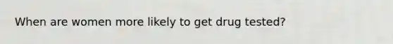 When are women more likely to get drug tested?