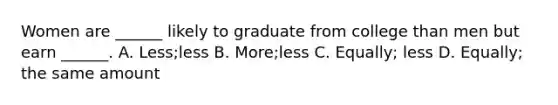 Women are ______ likely to graduate from college than men but earn ______. A. Less;less B. More;less C. Equally; less D. Equally; the same amount