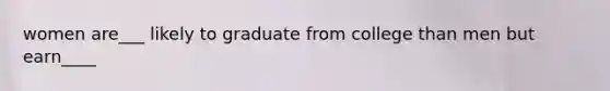 women are___ likely to graduate from college than men but earn____