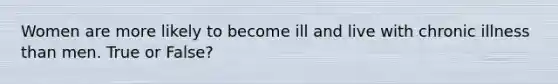 Women are more likely to become ill and live with chronic illness than men. True or False?