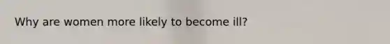 Why are women more likely to become ill?