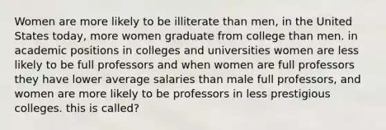 Women are more likely to be illiterate than men, in the United States today, more women graduate from college than men. in academic positions in colleges and universities women are less likely to be full professors and when women are full professors they have lower average salaries than male full professors, and women are more likely to be professors in less prestigious colleges. this is called?