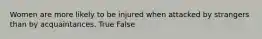 Women are more likely to be injured when attacked by strangers than by acquaintances. True False