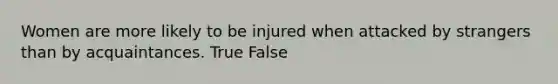 Women are more likely to be injured when attacked by strangers than by acquaintances. True False