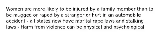 Women are more likely to be injured by a family member than to be mugged or raped by a stranger or hurt in an automobile accident - all states now have marital rape laws and stalking laws - Harm from violence can be physical and psychological