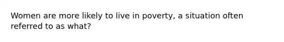 Women are more likely to live in poverty, a situation often referred to as what?