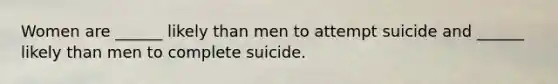 Women are ______ likely than men to attempt suicide and ______ likely than men to complete suicide.