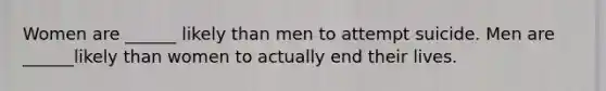 Women are ______ likely than men to attempt suicide. Men are ______likely than women to actually end their lives.