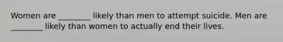 Women are ________ likely than men to attempt suicide. Men are ________ likely than women to actually end their lives.