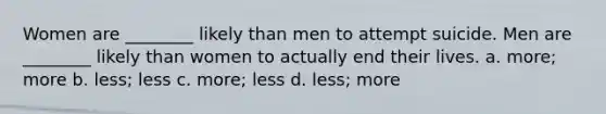 Women are ________ likely than men to attempt suicide. Men are ________ likely than women to actually end their lives. a. more; more b. less; less c. more; less d. less; more