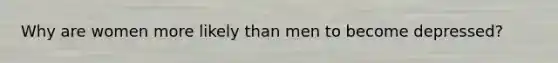Why are women more likely than men to become depressed?